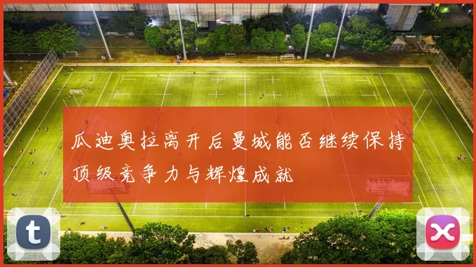 瓜迪奥拉离开后曼城能否继续保持顶级竞争力与辉煌成就