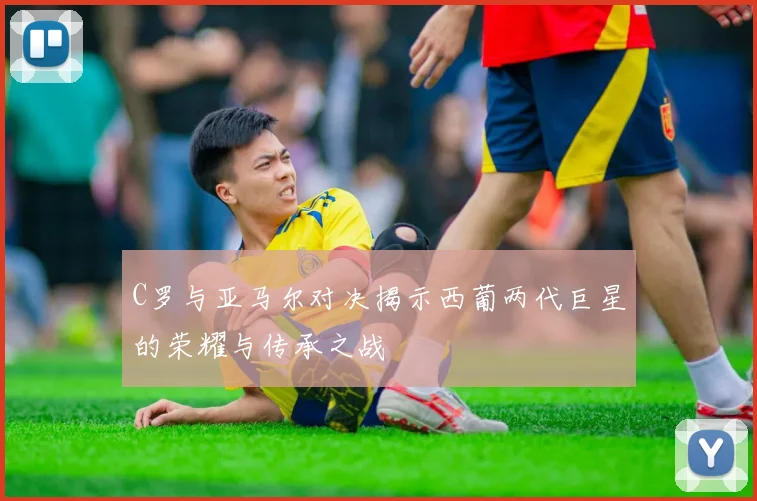C罗与亚马尔对决揭示西葡两代巨星的荣耀与传承之战