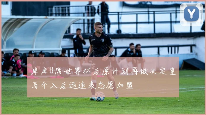 库库B席世界杯后原计划再做决定皇马介入后迅速表态愿加盟