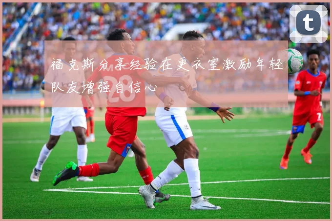 福克斯分享经验在更衣室激励年轻队友增强自信心