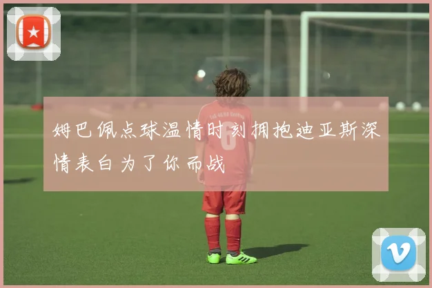 姆巴佩点球温情时刻拥抱迪亚斯深情表白为了你而战