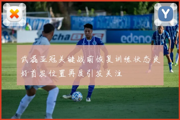 武磊亚冠关键战前恢复训练状态良好首发位置再度引发关注