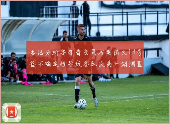 名记分析字母哥交易方案热火13号签不确定性导致各队交易计划搁置