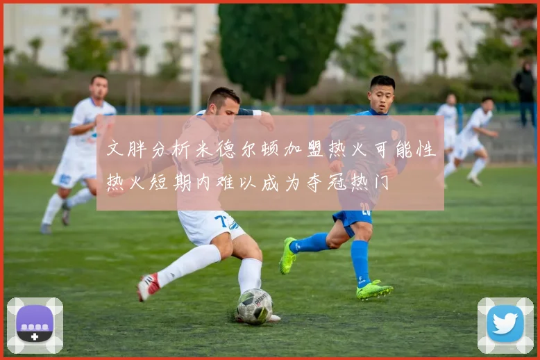 文胖分析米德尔顿加盟热火可能性热火短期内难以成为夺冠热门