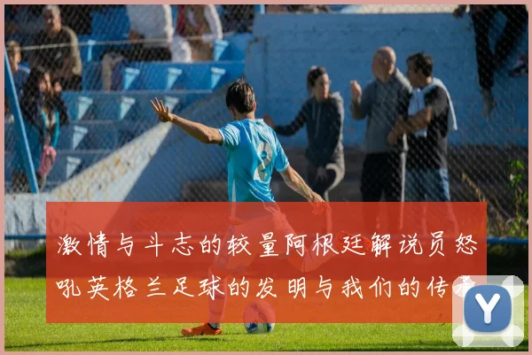 激情与斗志的较量阿根廷解说员怒吼英格兰足球的发明与我们的传承