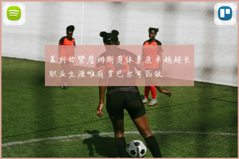 莱利称赞詹姆斯身体素质卓越超长职业生涯唯有贾巴尔可匹敌