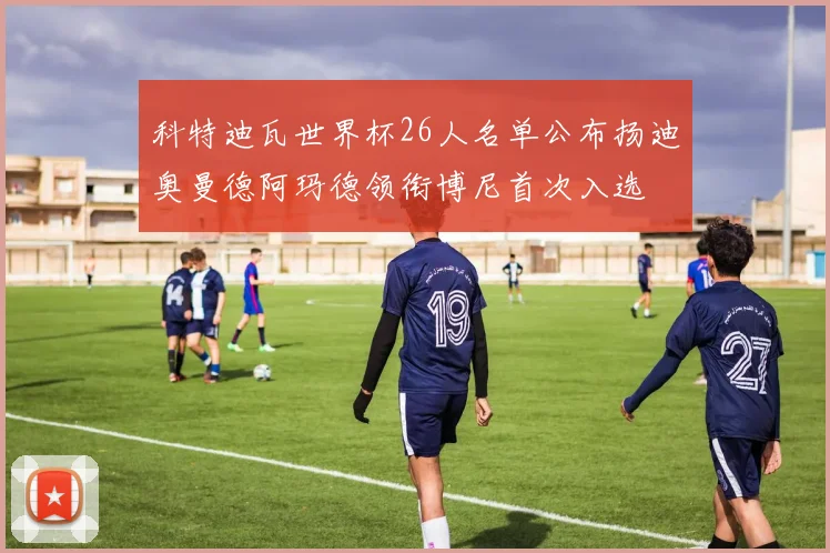 科特迪瓦世界杯26人名单公布扬迪奥曼德阿玛德领衔博尼首次入选