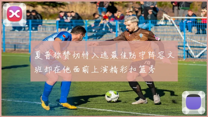 夏普称赞切特入选最佳防守阵容文班却在他面前上演精彩扣篮秀