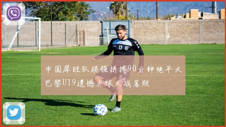 中国犀旺队顽强拼搏90分钟绝平大巴黎U19遗憾点球大战落败