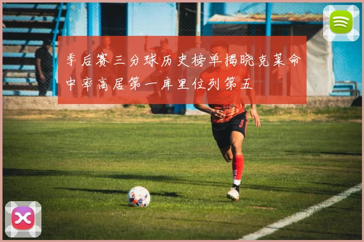季后赛三分球历史榜单揭晓克莱命中率高居第一库里位列第五