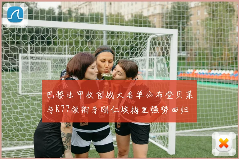 巴黎法甲收官战大名单公布登贝莱与K77领衔李刚仁埃梅里强势回归