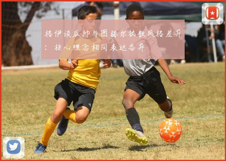格伊谈瓜帅与图赫尔执教风格差异：核心理念相同表达各异