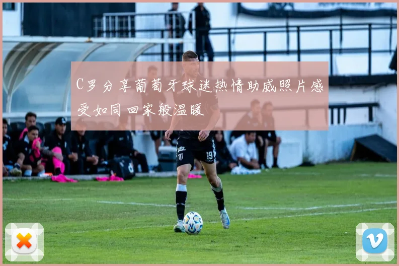 C罗分享葡萄牙球迷热情助威照片感受如同回家般温暖