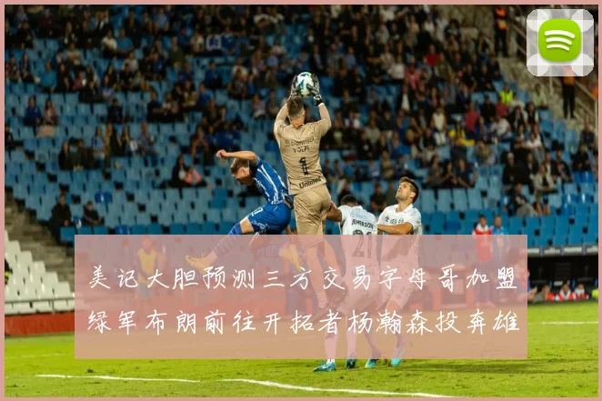 美记大胆预测三方交易字母哥加盟绿军布朗前往开拓者杨瀚森投奔雄鹿