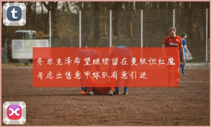 齐尔克泽希望继续留在曼联但红魔考虑出售意甲球队有意引进