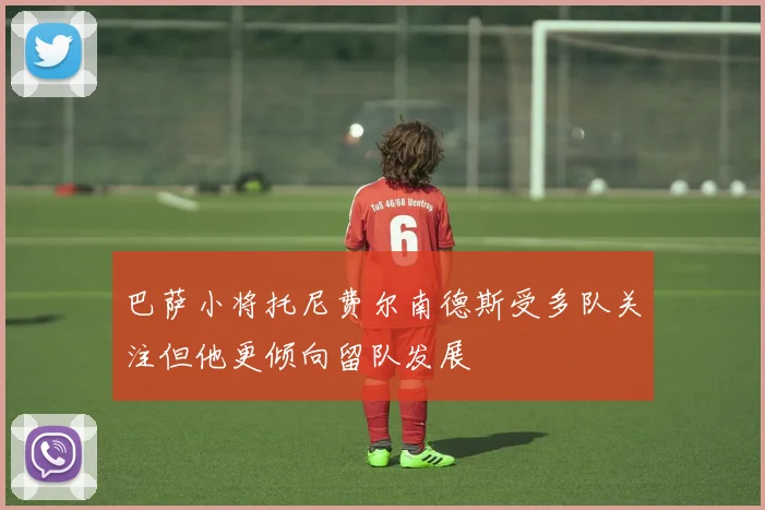 巴萨小将托尼费尔南德斯受多队关注但他更倾向留队发展