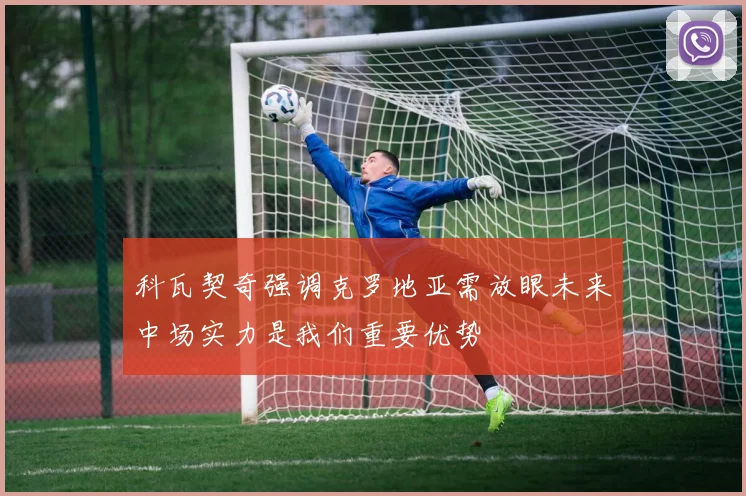 科瓦契奇强调克罗地亚需放眼未来中场实力是我们重要优势